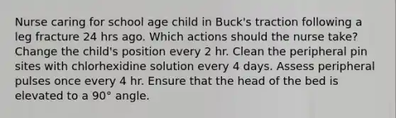 Nurse caring for school age child in Buck's traction following a leg fracture 24 hrs ago. Which actions should the nurse take? Change the child's position every 2 hr. Clean the peripheral pin sites with chlorhexidine solution every 4 days. Assess peripheral pulses once every 4 hr. Ensure that the head of the bed is elevated to a 90° angle.