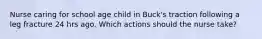 Nurse caring for school age child in Buck's traction following a leg fracture 24 hrs ago. Which actions should the nurse take?