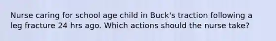 Nurse caring for school age child in Buck's traction following a leg fracture 24 hrs ago. Which actions should the nurse take?