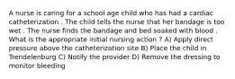 A nurse is caring for a school age child who has had a cardiac catheterization . The child tells the nurse that her bandage is too wet . The nurse finds the bandage and bed soaked with blood . What is the appropriate initial nursing action ? A) Apply direct pressure above the catheterization site B) Place the child in Trendelenburg C) Notify the provider D) Remove the dressing to monitor bleeding