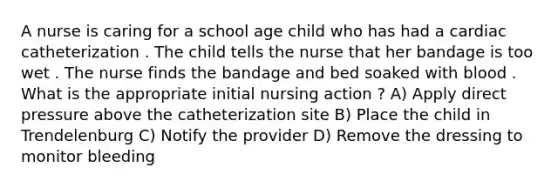 A nurse is caring for a school age child who has had a cardiac catheterization . The child tells the nurse that her bandage is too wet . The nurse finds the bandage and bed soaked with blood . What is the appropriate initial nursing action ? A) Apply direct pressure above the catheterization site B) Place the child in Trendelenburg C) Notify the provider D) Remove the dressing to monitor bleeding