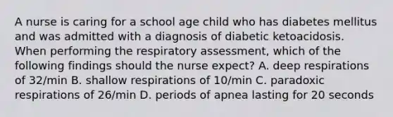 A nurse is caring for a school age child who has diabetes mellitus and was admitted with a diagnosis of diabetic ketoacidosis. When performing the respiratory assessment, which of the following findings should the nurse expect? A. deep respirations of 32/min B. shallow respirations of 10/min C. paradoxic respirations of 26/min D. periods of apnea lasting for 20 seconds