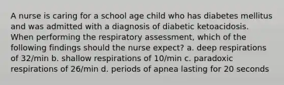 A nurse is caring for a school age child who has diabetes mellitus and was admitted with a diagnosis of diabetic ketoacidosis. When performing the respiratory assessment, which of the following findings should the nurse expect? a. deep respirations of 32/min b. shallow respirations of 10/min c. paradoxic respirations of 26/min d. periods of apnea lasting for 20 seconds