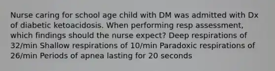 Nurse caring for school age child with DM was admitted with Dx of diabetic ketoacidosis. When performing resp assessment, which findings should the nurse expect? Deep respirations of 32/min Shallow respirations of 10/min Paradoxic respirations of 26/min Periods of apnea lasting for 20 seconds