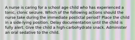 A nurse is caring for a school age child who has experienced a tonic, clonic seizure. Which of the following actions should the nurse take during the immediate postictal period? Place the child in a side-lying position. Delay documentation until the child is fully alert. Give the child a high-carbohydrate snack. Administer an oral sedative to the child.