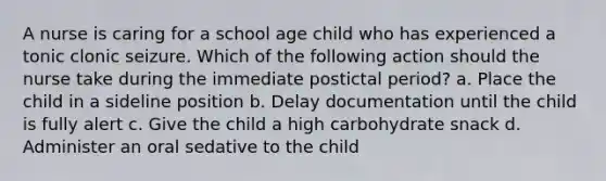 A nurse is caring for a school age child who has experienced a tonic clonic seizure. Which of the following action should the nurse take during the immediate postictal period? a. Place the child in a sideline position b. Delay documentation until the child is fully alert c. Give the child a high carbohydrate snack d. Administer an oral sedative to the child