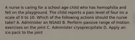 A nurse is caring for a school age child who has hemophilia and fell on the playground. The child reports a pain level of four on a scale of 0 to 10. Which of the following actions should the nurse take? A. Administer an NSAID B. Perform passive range of motion exercises on the joint C. Administer cryoprecipitate D. Apply an ice pack to the joint