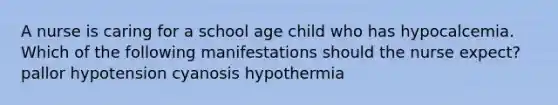 A nurse is caring for a school age child who has hypocalcemia. Which of the following manifestations should the nurse expect? pallor hypotension cyanosis hypothermia