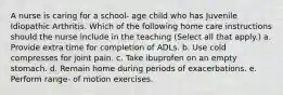 A nurse is caring for a school- age child who has Juvenile Idiopathic Arthritis. Which of the following home care instructions should the nurse include in the teaching (Select all that apply.) a. Provide extra time for completion of ADLs. b. Use cold compresses for joint pain. c. Take ibuprofen on an empty stomach. d. Remain home during periods of exacerbations. e. Perform range- of motion exercises.