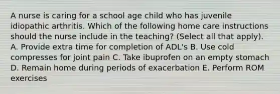 A nurse is caring for a school age child who has juvenile idiopathic arthritis. Which of the following home care instructions should the nurse include in the teaching? (Select all that apply). A. Provide extra time for completion of ADL's B. Use cold compresses for joint pain C. Take ibuprofen on an empty stomach D. Remain home during periods of exacerbation E. Perform ROM exercises