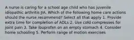 A nurse is caring for a school age child who has juvenile idiopathic arthritis JIA. Which of the following home care actions should the nurse recommend? Select all that apply 1. Provide extra time for completion of ADLs 2. Use cold compresses for joint pain 3. Take ibuprofen on an empty stomach 4. Consider home schooling 5. Perform range of motion exercises