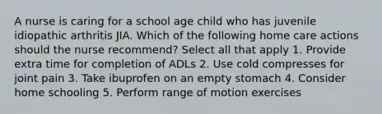 A nurse is caring for a school age child who has juvenile idiopathic arthritis JIA. Which of the following home care actions should the nurse recommend? Select all that apply 1. Provide extra time for completion of ADLs 2. Use cold compresses for joint pain 3. Take ibuprofen on an empty stomach 4. Consider home schooling 5. Perform range of motion exercises