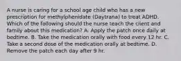 A nurse is caring for a school age child who has a new prescription for methylphenidate (Daytrana) to treat ADHD. Which of the following should the nurse teach the client and family about this medication? A. Apply the patch once daily at bedtime. B. Take the medication orally with food every 12 hr. C. Take a second dose of the medication orally at bedtime. D. Remove the patch each day after 9 hr.