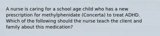 A nurse is caring for a school age child who has a new prescription for methylphenidate (Concerta) to treat ADHD. Which of the following should the nurse teach the client and family about this medication?