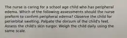 The nurse is caring for a school age child who has peripheral edema. Which of the following assessments should the nurse preform to confirm peripheral edema? Observe the child for periorbital swelling. Palpate the dorsum of the child's feet. Assess the child's skin turgor. Weigh the child daily using the same scale.