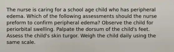 The nurse is caring for a school age child who has peripheral edema. Which of the following assessments should the nurse preform to confirm peripheral edema? Observe the child for periorbital swelling. Palpate the dorsum of the child's feet. Assess the child's skin turgor. Weigh the child daily using the same scale.