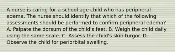 A nurse is caring for a school age child who has peripheral edema. The nurse should identify that which of the following assessments should be performed to confirm peripheral edema? A. Palpate the dorsum of the child's feet. B. Weigh the child daily using the same scale. C. Assess the child's skin turgor. D. Observe the child for periorbital swelling.