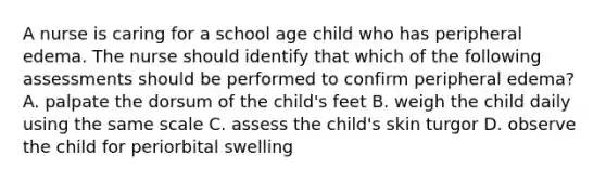 A nurse is caring for a school age child who has peripheral edema. The nurse should identify that which of the following assessments should be performed to confirm peripheral edema? A. palpate the dorsum of the child's feet B. weigh the child daily using the same scale C. assess the child's skin turgor D. observe the child for periorbital swelling