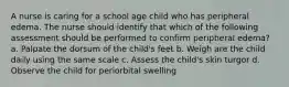 A nurse is caring for a school age child who has peripheral edema. The nurse should identify that which of the following assessment should be performed to confirm peripheral edema? a. Palpate the dorsum of the child's feet b. Weigh are the child daily using the same scale c. Assess the child's skin turgor d. Observe the child for periorbital swelling