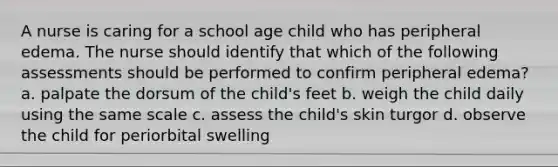 A nurse is caring for a school age child who has peripheral edema. The nurse should identify that which of the following assessments should be performed to confirm peripheral edema? a. palpate the dorsum of the child's feet b. weigh the child daily using the same scale c. assess the child's skin turgor d. observe the child for periorbital swelling