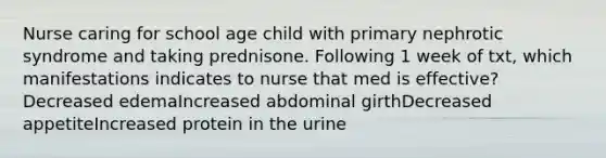 Nurse caring for school age child with primary nephrotic syndrome and taking prednisone. Following 1 week of txt, which manifestations indicates to nurse that med is effective?Decreased edemaIncreased abdominal girthDecreased appetiteIncreased protein in the urine