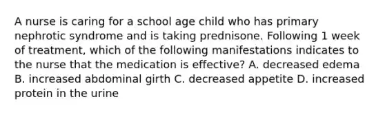 A nurse is caring for a school age child who has primary nephrotic syndrome and is taking prednisone. Following 1 week of treatment, which of the following manifestations indicates to the nurse that the medication is effective? A. decreased edema B. increased abdominal girth C. decreased appetite D. increased protein in the urine