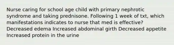 Nurse caring for school age child with primary nephrotic syndrome and taking prednisone. Following 1 week of txt, which manifestations indicates to nurse that med is effective? Decreased edema Increased abdominal girth Decreased appetite Increased protein in the urine