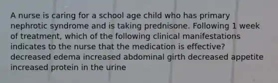 A nurse is caring for a school age child who has primary nephrotic syndrome and is taking prednisone. Following 1 week of treatment, which of the following clinical manifestations indicates to the nurse that the medication is effective? decreased edema increased abdominal girth decreased appetite increased protein in the urine