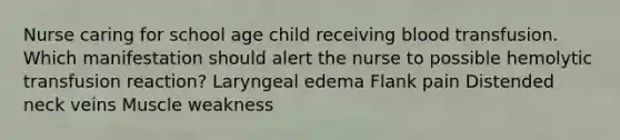 Nurse caring for school age child receiving blood transfusion. Which manifestation should alert the nurse to possible hemolytic transfusion reaction? Laryngeal edema Flank pain Distended neck veins Muscle weakness