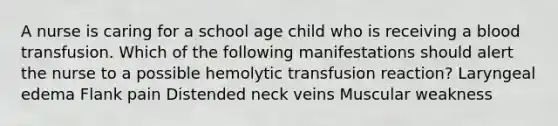 A nurse is caring for a school age child who is receiving a blood transfusion. Which of the following manifestations should alert the nurse to a possible hemolytic transfusion reaction? Laryngeal edema Flank pain Distended neck veins Muscular weakness