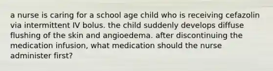 a nurse is caring for a school age child who is receiving cefazolin via intermittent IV bolus. the child suddenly develops diffuse flushing of the skin and angioedema. after discontinuing the medication infusion, what medication should the nurse administer first?