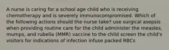 A nurse is caring for a school age child who is receiving chemotherapy and is severely immunocompromised. Which of the following actions should the nurse take? use surgical asepsis when providing routine care for the child administer the measles, mumps, and rubella (MMR) vaccine to the child screen the child's visitors for indications of infection infuse packed RBCs