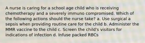 A nurse is caring for a school age child who is receiving chemotherapy and a severely immuno compromised. Which of the following actions should the nurse take? a. Use surgical a sepsis when providing routine care for the child b. Administer the MMR vaccine to the child c. Screen the child's visitors for indications of infection d. Infuse packed RBCs