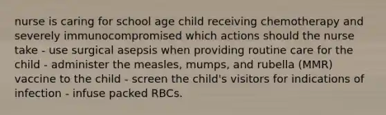 nurse is caring for school age child receiving chemotherapy and severely immunocompromised which actions should the nurse take - use surgical asepsis when providing routine care for the child - administer the measles, mumps, and rubella (MMR) vaccine to the child - screen the child's visitors for indications of infection - infuse packed RBCs.