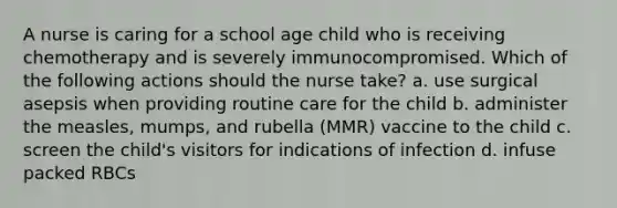 A nurse is caring for a school age child who is receiving chemotherapy and is severely immunocompromised. Which of the following actions should the nurse take? a. use surgical asepsis when providing routine care for the child b. administer the measles, mumps, and rubella (MMR) vaccine to the child c. screen the child's visitors for indications of infection d. infuse packed RBCs