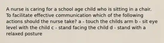 A nurse is caring for a school age child who is sitting in a chair. To facilitate effective communication which of the following actions should the nurse take? a - touch the childs arm b - sit eye level with the child c - stand facing the child d - stand with a relaxed posture