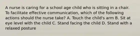 A nurse is caring for a school age child who is sitting in a chair. To facilitate effective communication, which of the following actions should the nurse take? A. Touch the child's arm B. Sit at eye level with the child C. Stand facing the child D. Stand with a relaxed posture