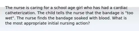 The nurse is caring for a school age girl who has had a cardiac catheterization. The child tells the nurse that the bandage is "too wet". The nurse finds the bandage soaked with blood. What is the most appropriate initial nursing action?