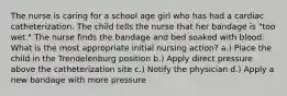 The nurse is caring for a school age girl who has had a cardiac catheterization. The child tells the nurse that her bandage is "too wet." The nurse finds the bandage and bed soaked with blood. What is the most appropriate initial nursing action? a.) Place the child in the Trendelenburg position b.) Apply direct pressure above the catheterization site c.) Notify the physician d.) Apply a new bandage with more pressure