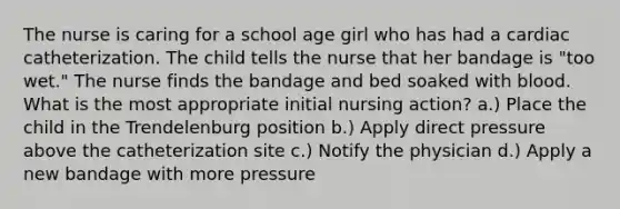 The nurse is caring for a school age girl who has had a cardiac catheterization. The child tells the nurse that her bandage is "too wet." The nurse finds the bandage and bed soaked with blood. What is the most appropriate initial nursing action? a.) Place the child in the Trendelenburg position b.) Apply direct pressure above the catheterization site c.) Notify the physician d.) Apply a new bandage with more pressure