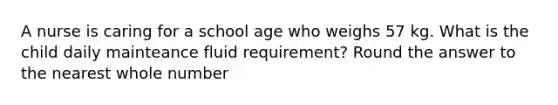 A nurse is caring for a school age who weighs 57 kg. What is the child daily mainteance fluid requirement? Round the answer to the nearest whole number