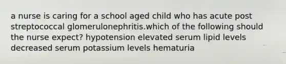 a nurse is caring for a school aged child who has acute post streptococcal glomerulonephritis.which of the following should the nurse expect? hypotension elevated serum lipid levels decreased serum potassium levels hematuria