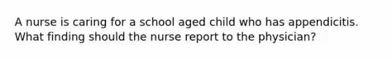 A nurse is caring for a school aged child who has appendicitis. What finding should the nurse report to the physician?