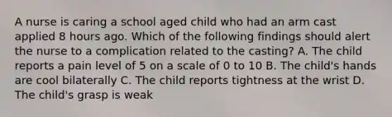 A nurse is caring a school aged child who had an arm cast applied 8 hours ago. Which of the following findings should alert the nurse to a complication related to the casting? A. The child reports a pain level of 5 on a scale of 0 to 10 B. The child's hands are cool bilaterally C. The child reports tightness at the wrist D. The child's grasp is weak