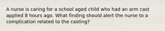 A nurse is caring for a school aged child who had an arm cast applied 8 hours ago. What finding should alert the nurse to a complication related to the casting?