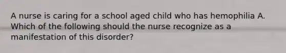 A nurse is caring for a school aged child who has hemophilia A. Which of the following should the nurse recognize as a manifestation of this disorder?