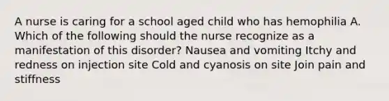 A nurse is caring for a school aged child who has hemophilia A. Which of the following should the nurse recognize as a manifestation of this disorder? Nausea and vomiting Itchy and redness on injection site Cold and cyanosis on site Join pain and stiffness