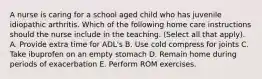 A nurse is caring for a school aged child who has juvenile idiopathic arthritis. Which of the following home care instructions should the nurse include in the teaching. (Select all that apply). A. Provide extra time for ADL's B. Use cold compress for joints C. Take ibuprofen on an empty stomach D. Remain home during periods of exacerbation E. Perform ROM exercises.