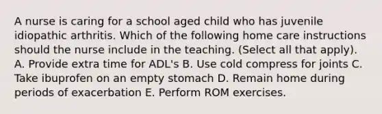 A nurse is caring for a school aged child who has juvenile idiopathic arthritis. Which of the following home care instructions should the nurse include in the teaching. (Select all that apply). A. Provide extra time for ADL's B. Use cold compress for joints C. Take ibuprofen on an empty stomach D. Remain home during periods of exacerbation E. Perform ROM exercises.