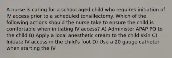 A nurse is caring for a school aged child who requires initiation of IV access prior to a scheduled tonsillectomy. Which of the following actions should the nurse take to ensure the child is comfortable when initiating IV access? A) Administer APAP PO to the child B) Apply a local anesthetic cream to the child skin C) Initiate IV access in the child's foot D) Use a 20 gauge catheter when starting the IV